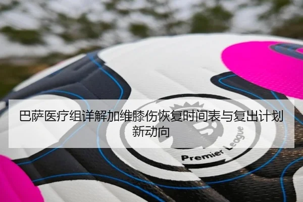 巴萨医疗组详解加维膝伤恢复时间表与复出计划新动向