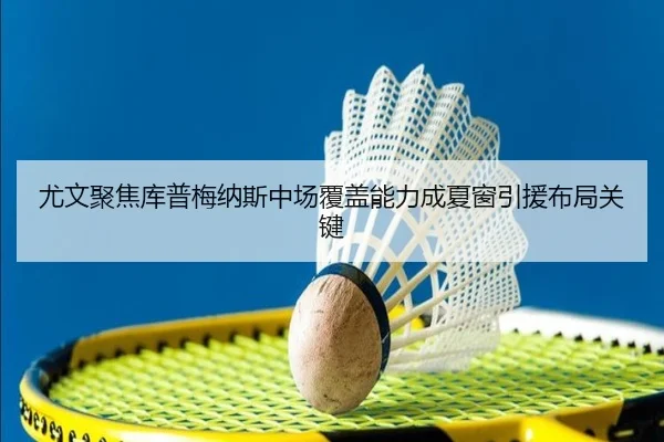 尤文聚焦库普梅纳斯中场覆盖能力成夏窗引援布局关键