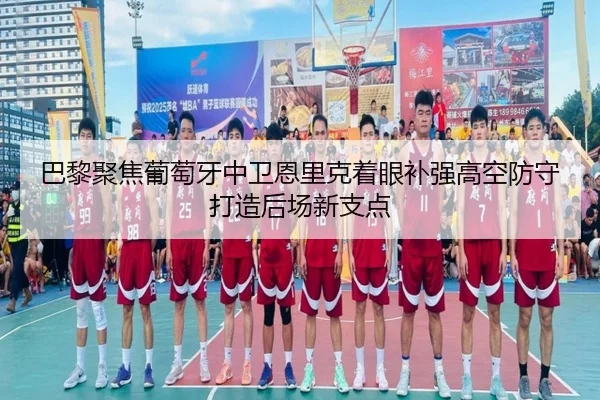 巴黎聚焦葡萄牙中卫恩里克着眼补强高空防守打造后场新支点